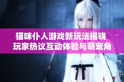 猫咪仆人游戏新玩法揭晓 玩家热议互动体验与萌宠角色设计