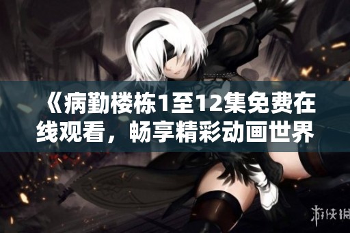 《病勤楼栋1至12集免费在线观看，畅享精彩动画世界》