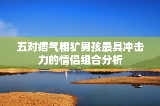 五对痞气粗犷男孩最具冲击力的情侣组合分析