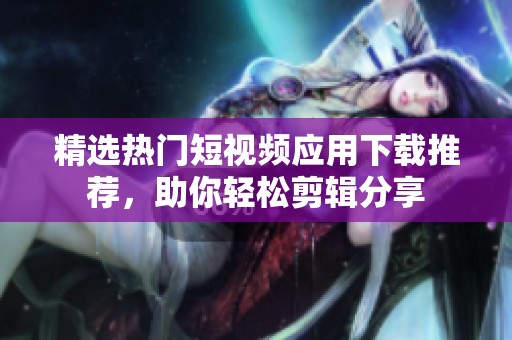 精选热门短视频应用下载推荐，助你轻松剪辑分享