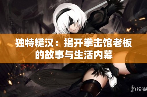 独特糙汉：揭开拳击馆老板的故事与生活内幕