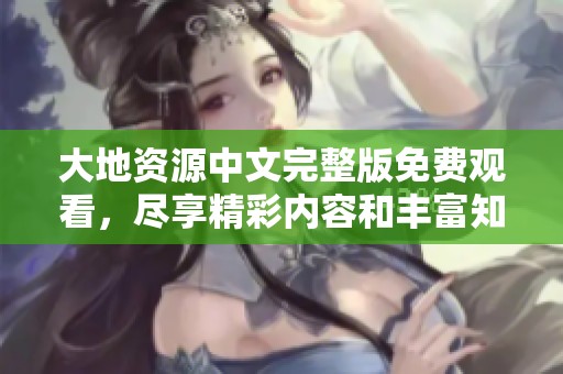 大地资源中文完整版免费观看，尽享精彩内容和丰富知识