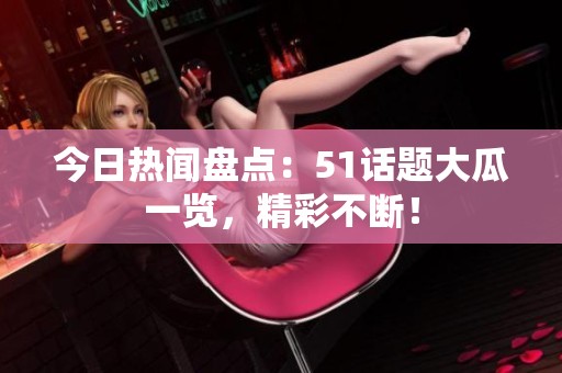 今日热闻盘点：51话题大瓜一览，精彩不断！