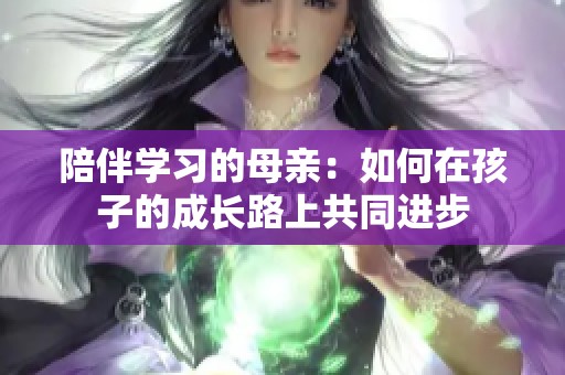 陪伴学习的母亲：如何在孩子的成长路上共同进步