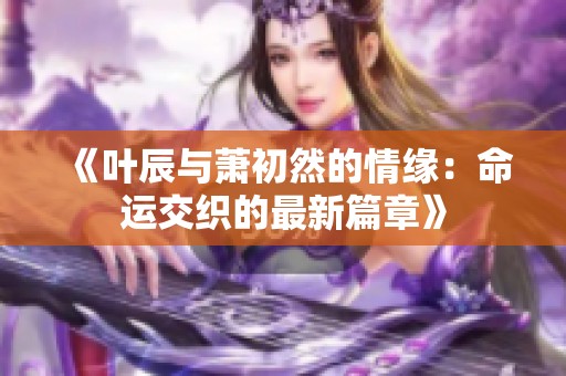 《叶辰与萧初然的情缘：命运交织的最新篇章》