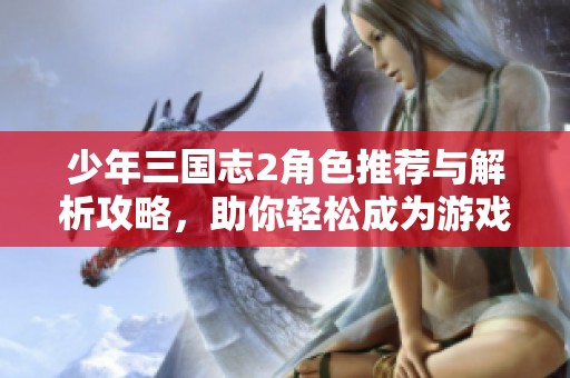 少年三国志2角色推荐与解析攻略，助你轻松成为游戏高手