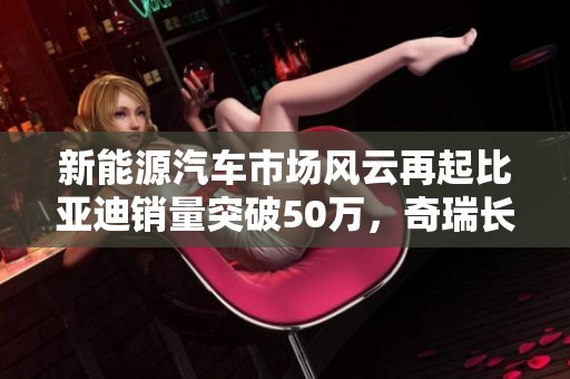 新能源汽车市场风云再起比亚迪销量突破50万，奇瑞长城紧随其后