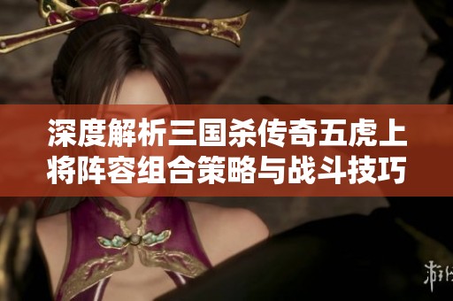 深度解析三国杀传奇五虎上将阵容组合策略与战斗技巧