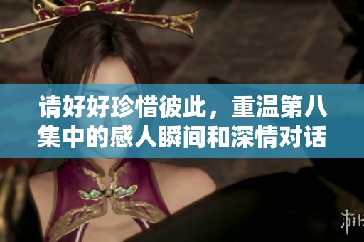 请好好珍惜彼此，重温第八集中的感人瞬间和深情对话